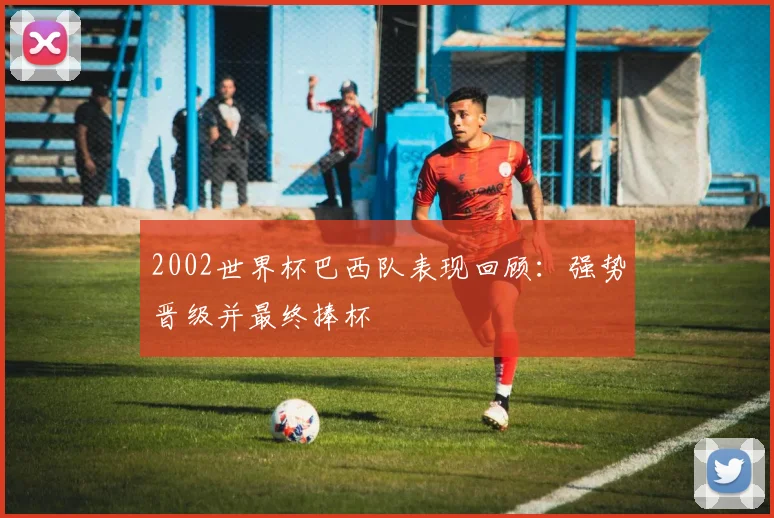 2002世界杯巴西队表现回顾:强势晋级并最终捧杯