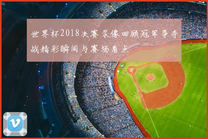 世界杯2018决赛录像回顾冠军争夺战精彩瞬间与赛场看点